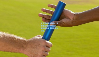 壹号娱乐下载：沪上篮坛突发换帅，李秋平主动请辞引震动，新帅临危受命挑战复兴之路