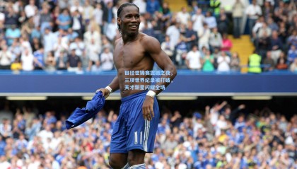 壹号娱乐下载-田径世锦赛震撼之夜，三项世界纪录被打破，天才新星闪耀全场