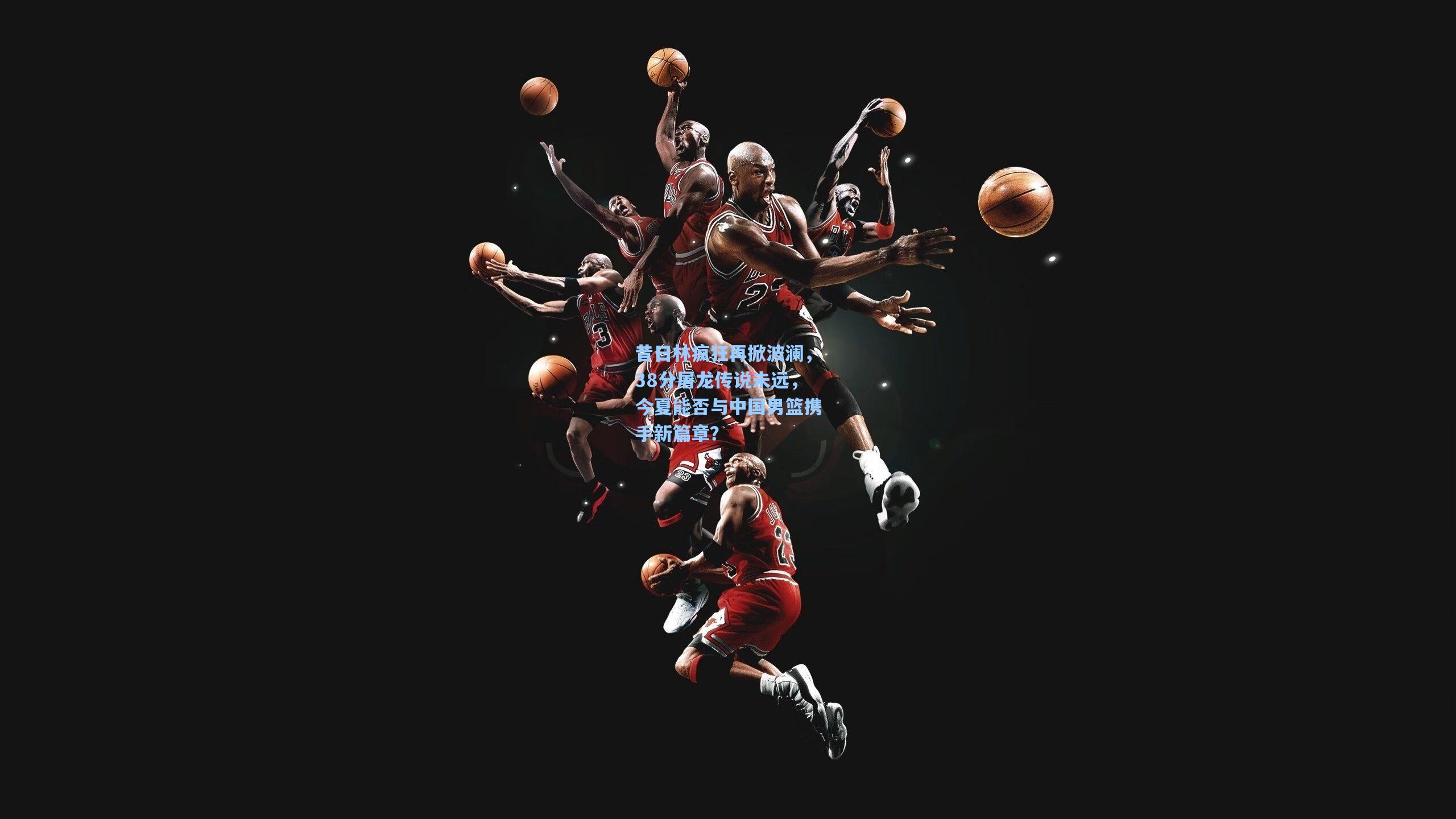 昔日林疯狂再掀波澜，38分屠龙传说未远，今夏能否与中国男篮携手新篇章？